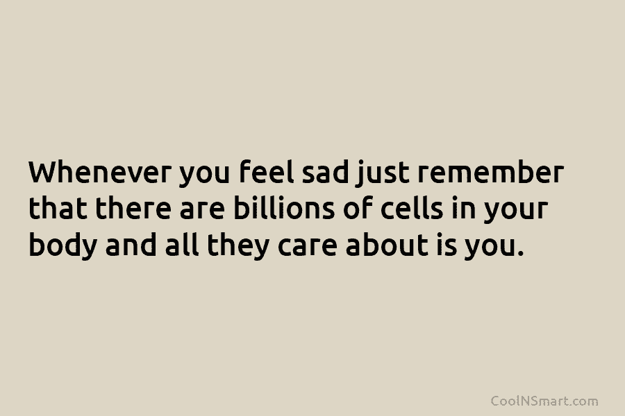 Whenever you feel sad just remember that there are billions of cells in your body and all they care about...