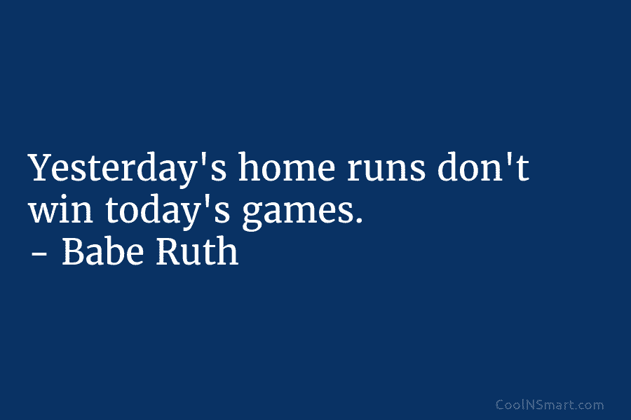 Yesterday’s home runs don’t win today’s games. – Babe Ruth