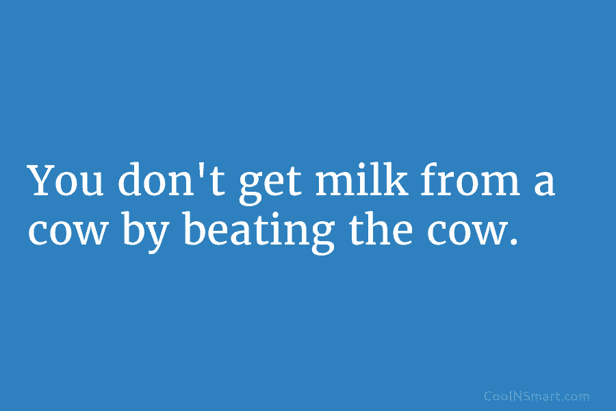 You don’t get milk from a cow by beating the cow.