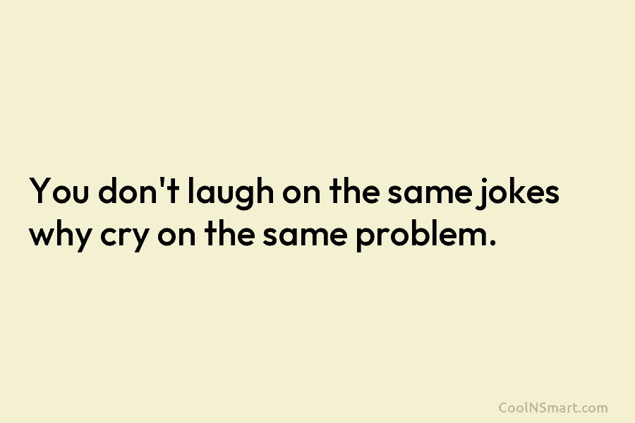 You don’t laugh on the same jokes why cry on the same problem.