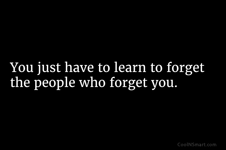You just have to learn to forget the people who forget you.