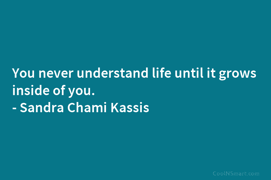 You never understand life until it grows inside of you. – Sandra Chami Kassis