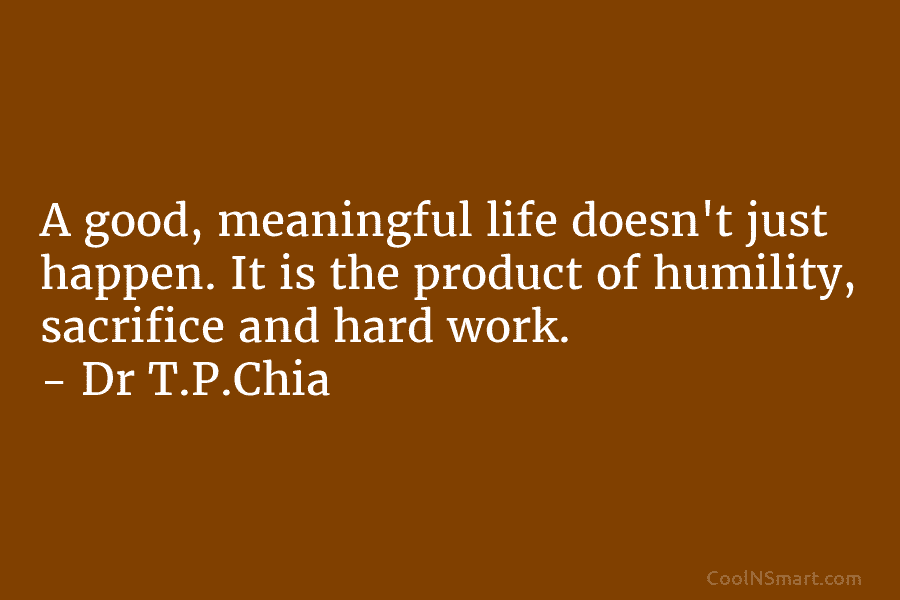 A good, meaningful life doesn’t just happen. It is the product of humility, sacrifice and hard work. – Dr T.P.Chia