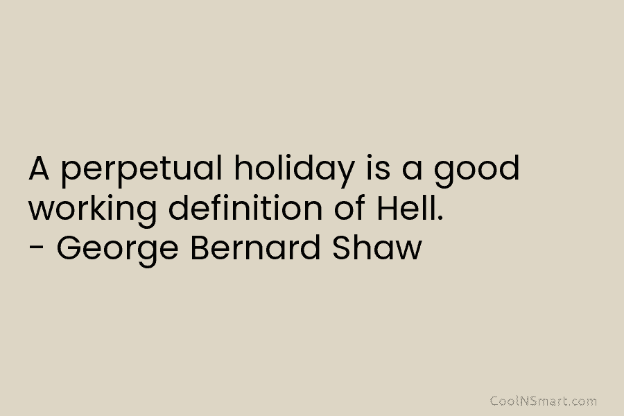 A perpetual holiday is a good working definition of Hell. – George Bernard Shaw