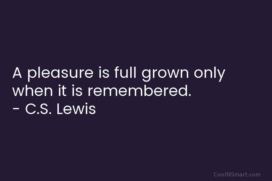 A pleasure is full grown only when it is remembered. – C.S. Lewis