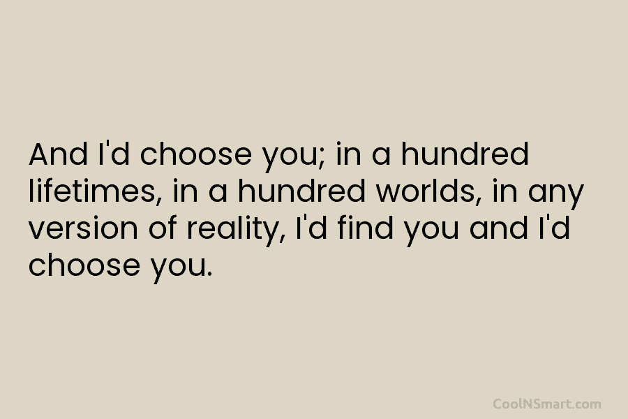 And I’d choose you; in a hundred lifetimes, in a hundred worlds, in any version of reality, I’d find you...
