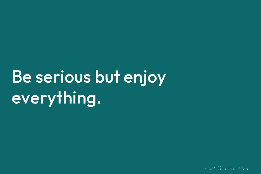 Be serious but enjoy everything.