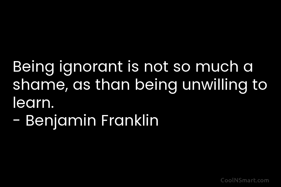Being ignorant is not so much a shame, as than being unwilling to learn. – Benjamin Franklin