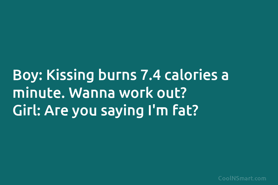 Boy: Kissing burns 7.4 calories a minute. Wanna work out? Girl: Are you saying I’m fat?