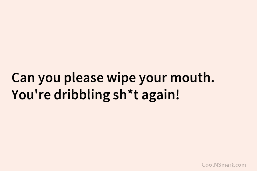 Can you please wipe your mouth. You’re dribbling sh*t again!