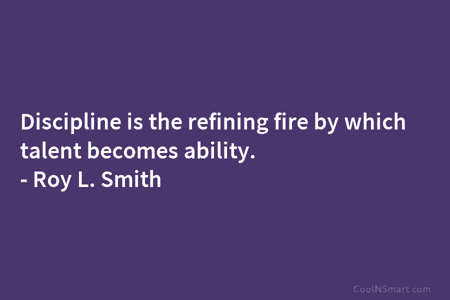 Discipline is the refining fire by which talent becomes ability. – Roy L. Smith