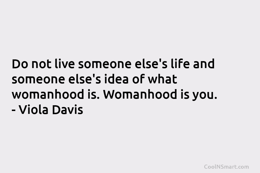 Do not live someone else’s life and someone else’s idea of what womanhood is. Womanhood is you. – Viola Davis