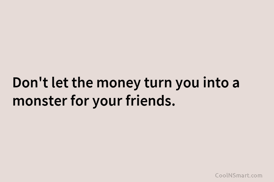 Don’t let the money turn you into a monster for your friends.