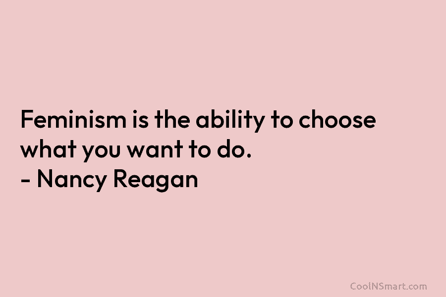 Feminism is the ability to choose what you want to do. – Nancy Reagan