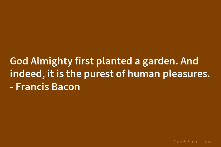 God Almighty first planted a garden. And indeed, it is the purest of human pleasures. – Francis Bacon
