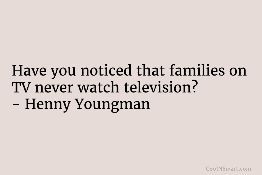 Have you noticed that families on TV never watch television? – Henny Youngman