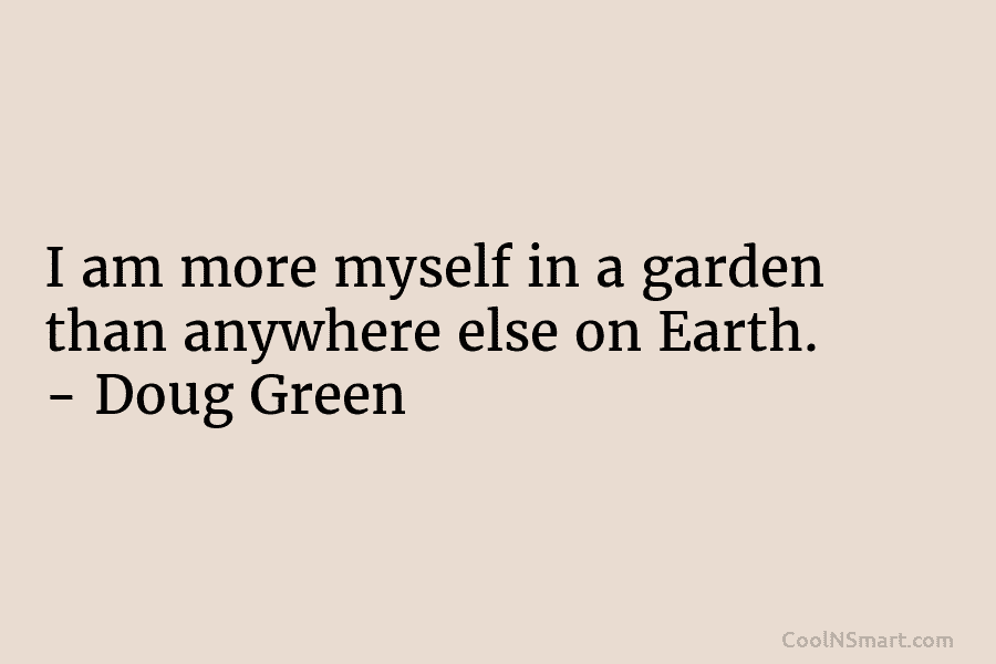I am more myself in a garden than anywhere else on Earth. – Doug Green
