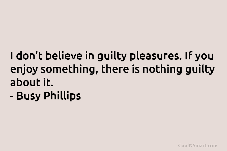 I don’t believe in guilty pleasures. If you enjoy something, there is nothing guilty about...