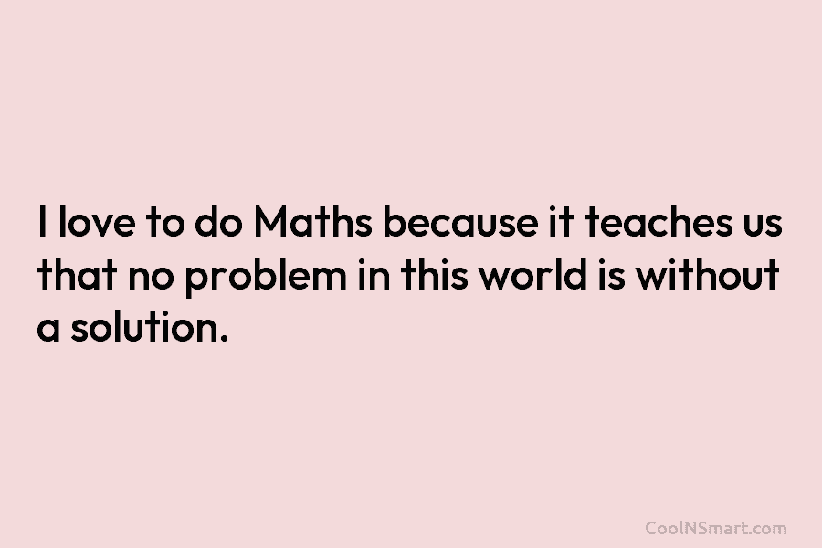 I love to do Maths because it teaches us that no problem in this world is without a solution.