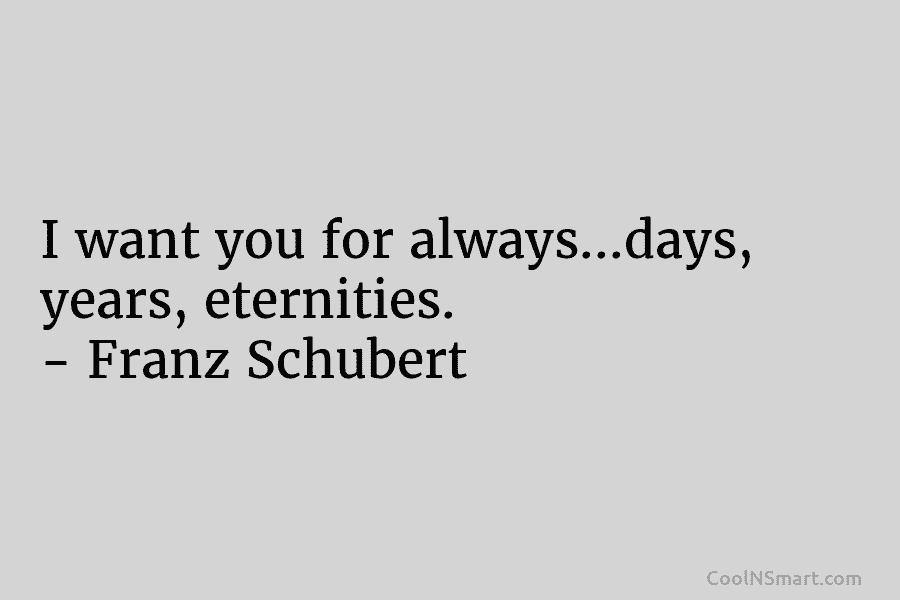 I want you for always…days, years, eternities. – Franz Schubert