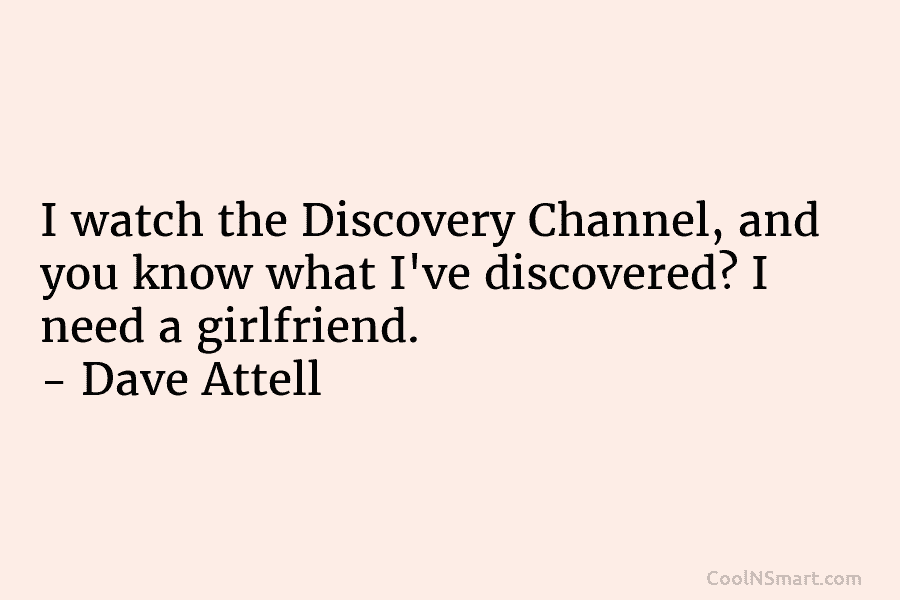 I watch the Discovery Channel, and you know what I’ve discovered? I need a girlfriend....