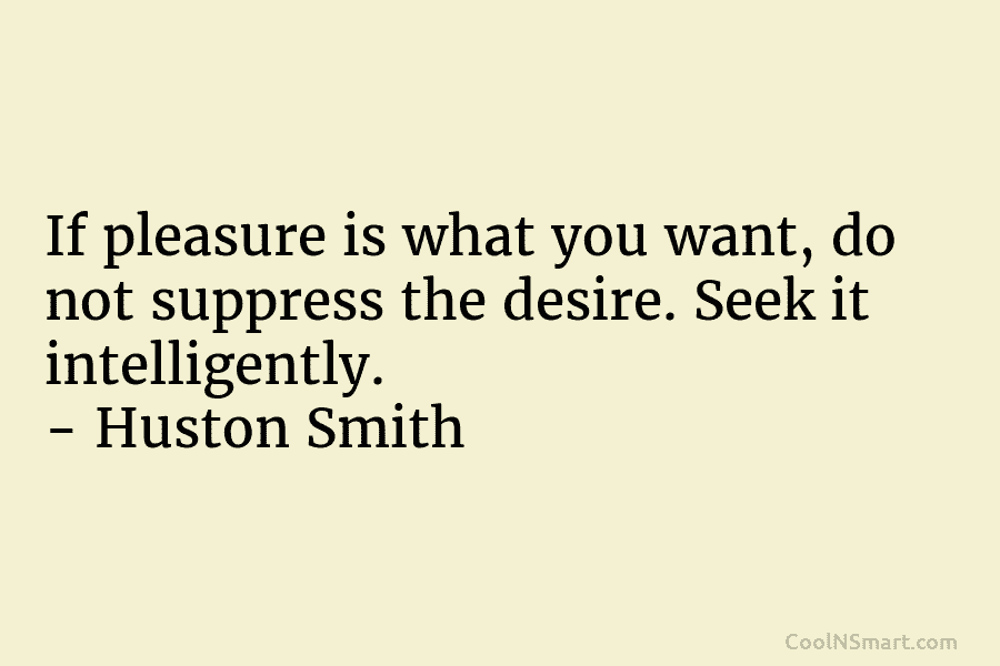 If pleasure is what you want, do not suppress the desire. Seek it intelligently. – Huston Smith