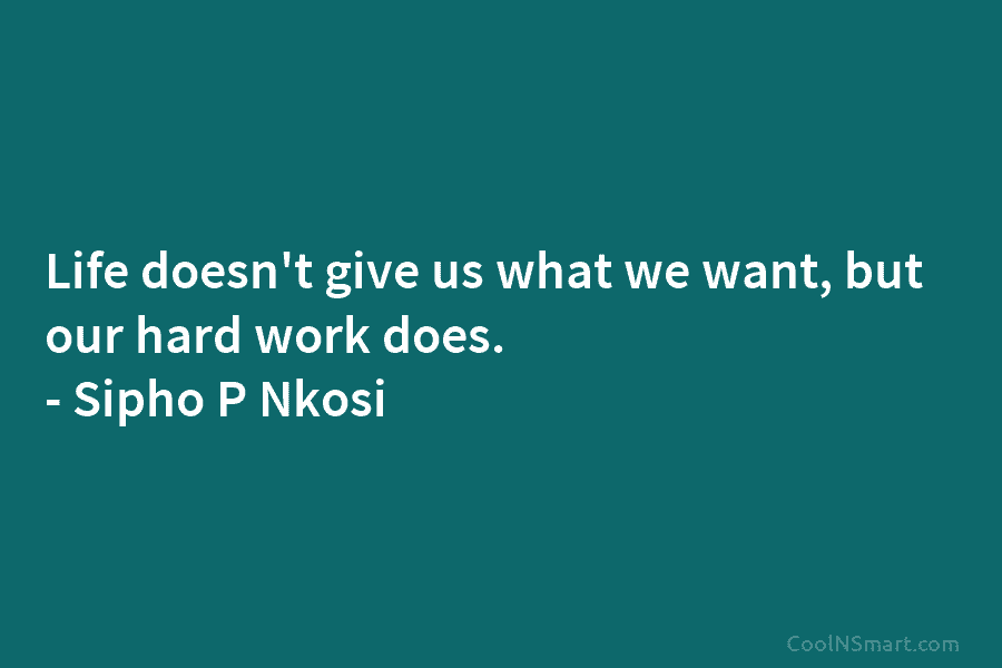 Life doesn’t give us what we want, but our hard work does. – Sipho P Nkosi