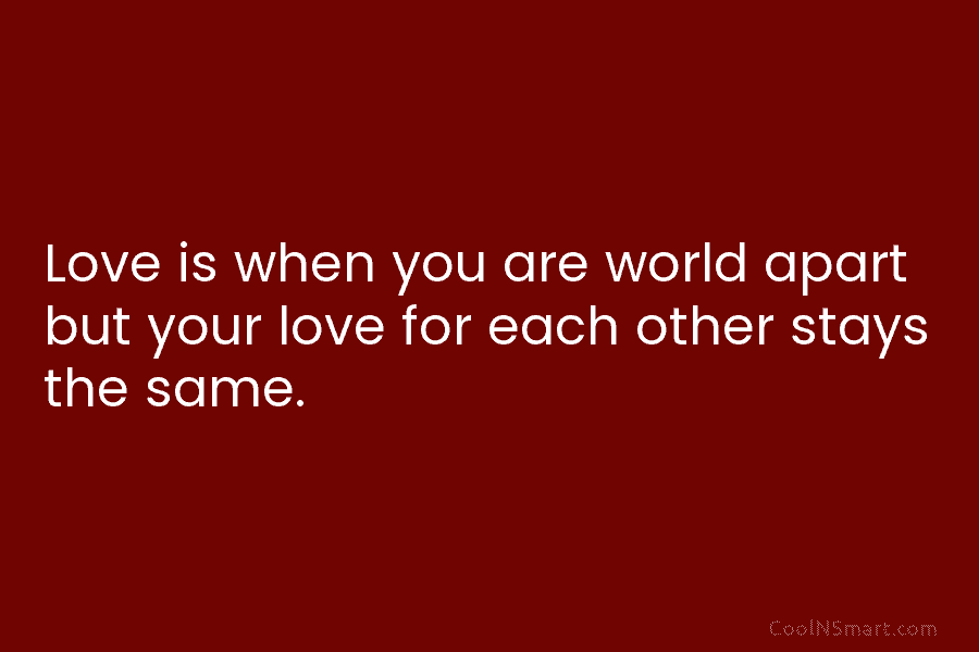 Love is when you are world apart but your love for each other stays the same.