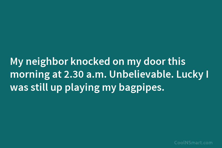 My neighbor knocked on my door this morning at 2.30 a.m. Unbelievable. Lucky I was still up playing my bagpipes.