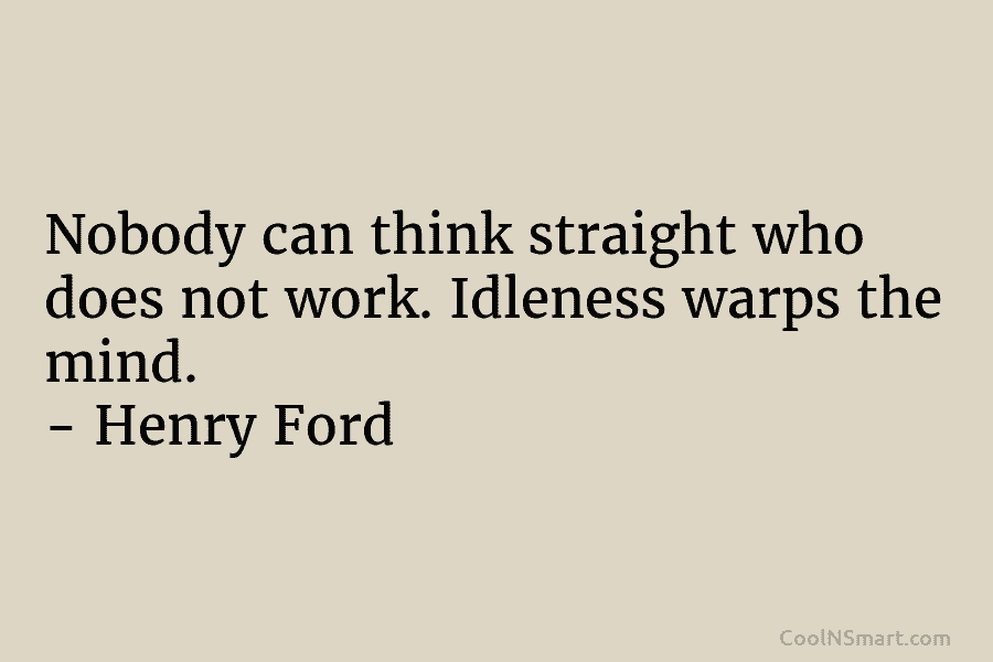 Nobody can think straight who does not work. Idleness warps the mind. – Henry Ford