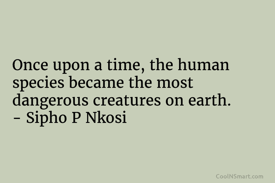 Once upon a time, the human species became the most dangerous creatures on earth. – Sipho P Nkosi
