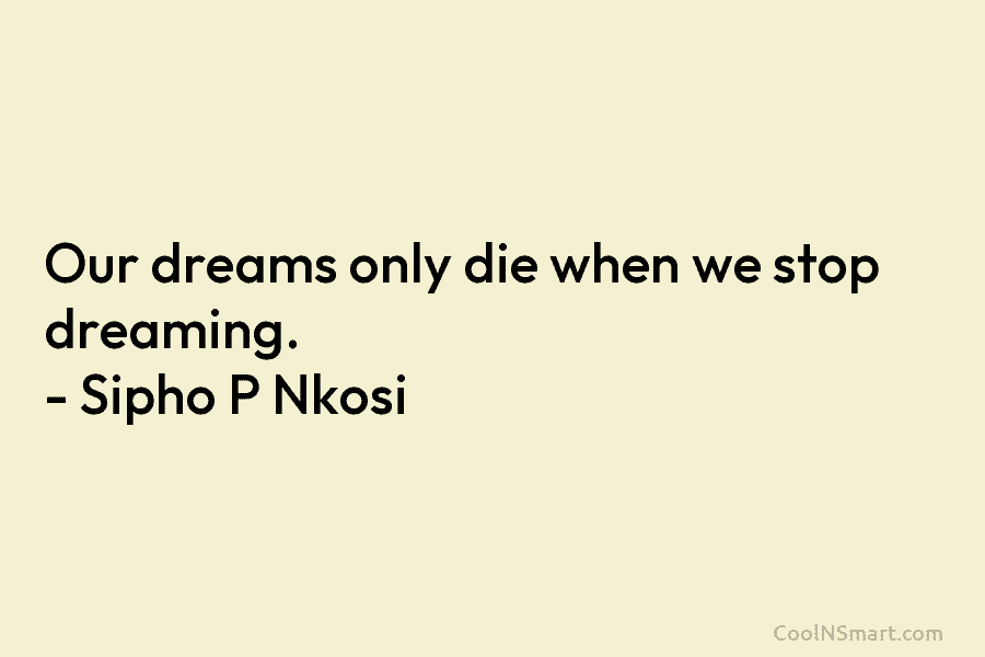 Our dreams only die when we stop dreaming. – Sipho P Nkosi