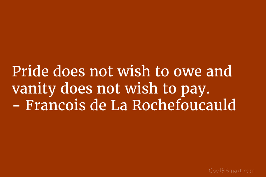 Pride does not wish to owe and vanity does not wish to pay. – François de La Rochefoucauld