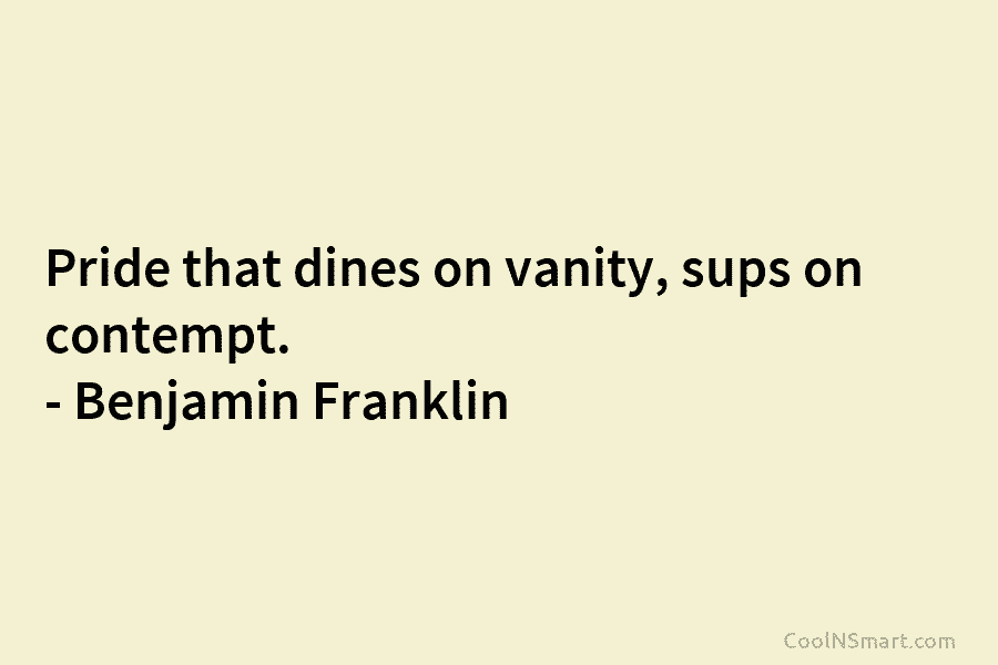 Pride that dines on vanity, sups on contempt. – Benjamin Franklin