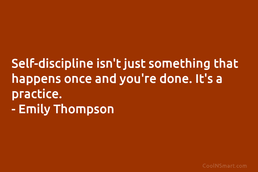 Self-discipline isn’t just something that happens once and you’re done. It’s a practice. – Emily...