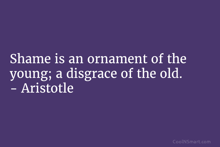 Shame is an ornament of the young; a disgrace of the old. – Aristotle