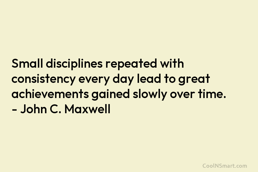 Small disciplines repeated with consistency every day lead to great achievements gained slowly over time. – John C. Maxwell