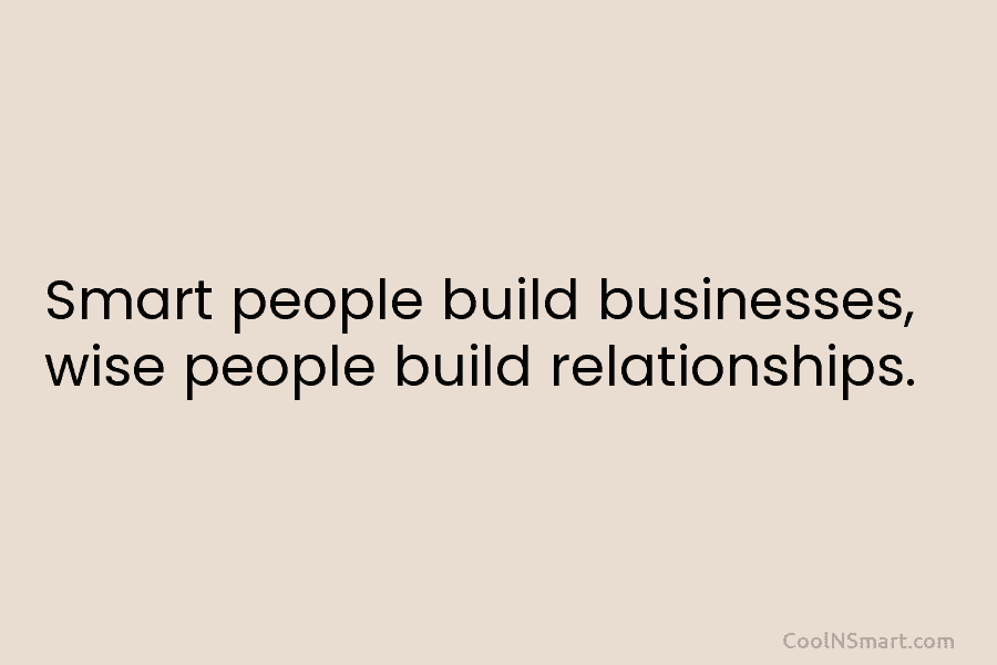 Smart people build businesses, wise people build relationships.