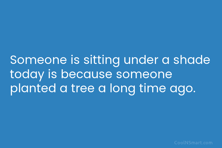 Someone is sitting under a shade today is because someone planted a tree a long time ago.
