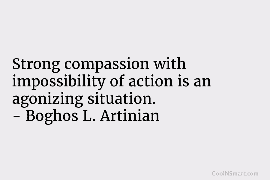 Strong compassion with impossibility of action is an agonizing situation. – Boghos L. Artinian
