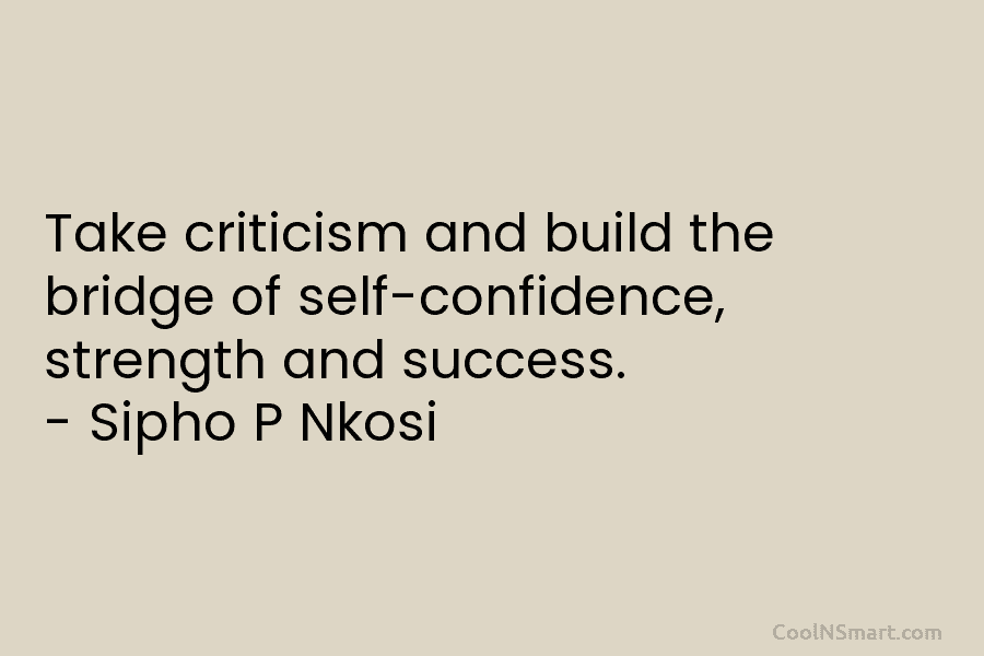 Take criticism and build the bridge of self-confidence, strength and success. – Sipho P Nkosi