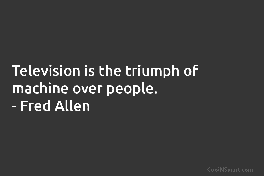 Television is the triumph of machine over people. – Fred Allen