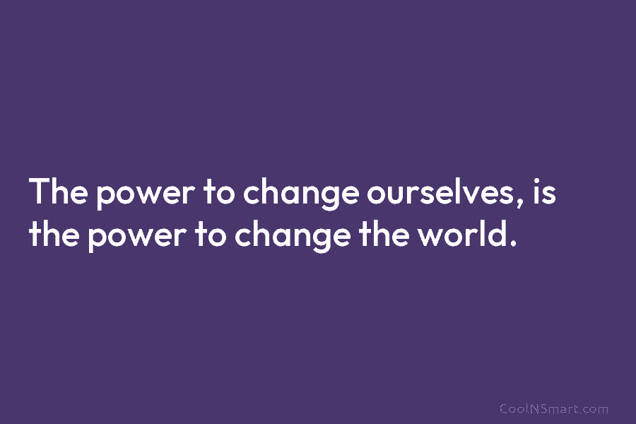 The power to change ourselves, is the power to change the world.
