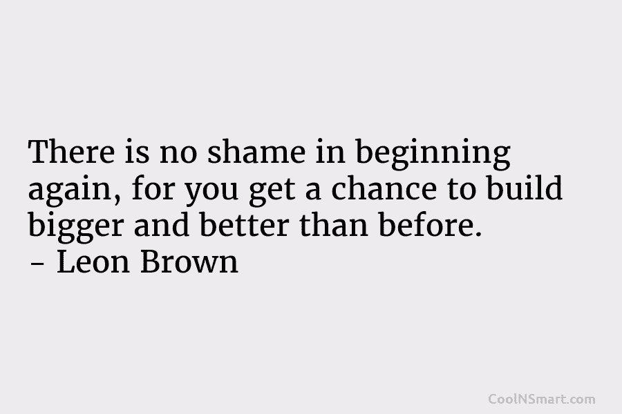 There is no shame in beginning again, for you get a chance to build bigger and better than before. –...