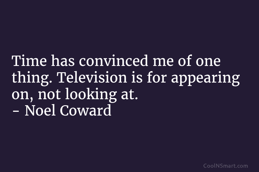 Time has convinced me of one thing. Television is for appearing on, not looking at. – Noel Coward