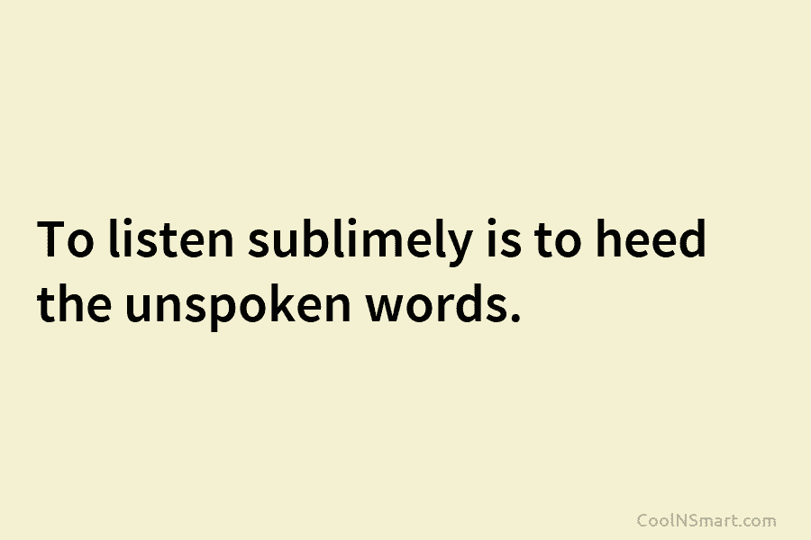 To listen sublimely is to heed the unspoken words.