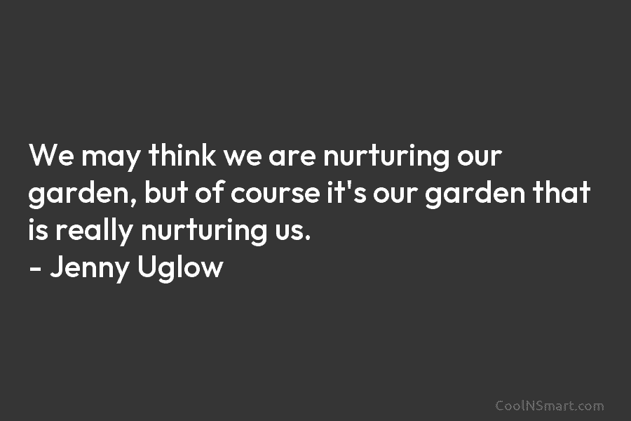 We may think we are nurturing our garden, but of course it’s our garden that is really nurturing us. –...
