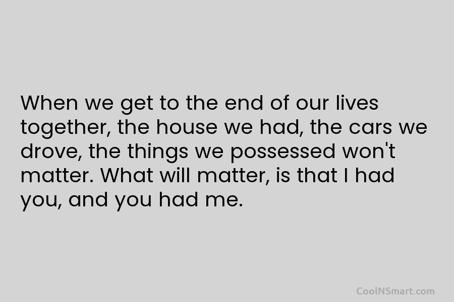 When we get to the end of our lives together, the house we had, the cars we drove, the things...