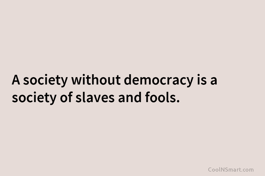 A society without democracy is a society of slaves and fools.