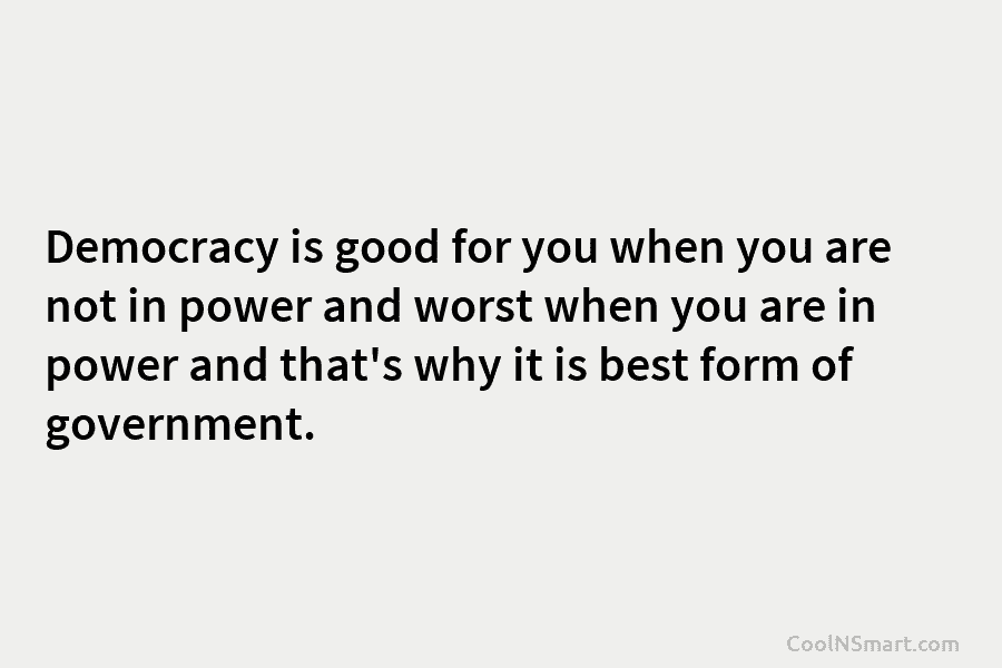 Democracy is good for you when you are not in power and worst when you...